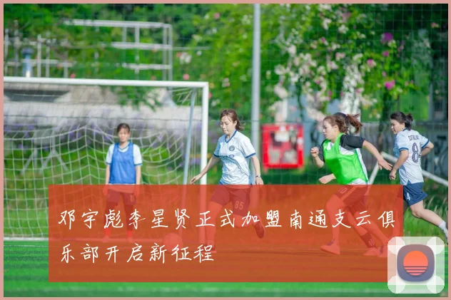 邓宇彪李星贤正式加盟南通支云俱乐部开启新征程