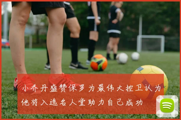 小乔丹盛赞保罗为最伟大控卫认为他将入选名人堂助力自己成功