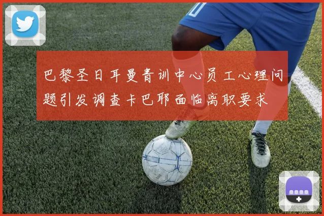 巴黎圣日耳曼青训中心员工心理问题引发调查卡巴耶面临离职要求
