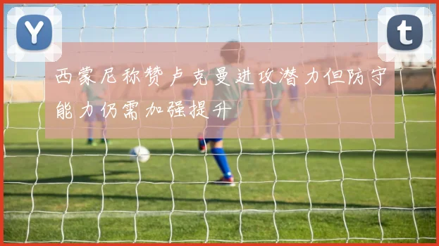 西蒙尼称赞卢克曼进攻潜力但防守能力仍需加强提升