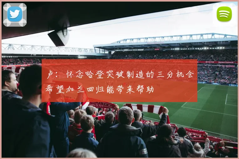 卢：怀念哈登突破制造的三分机会希望加兰回归能带来帮助