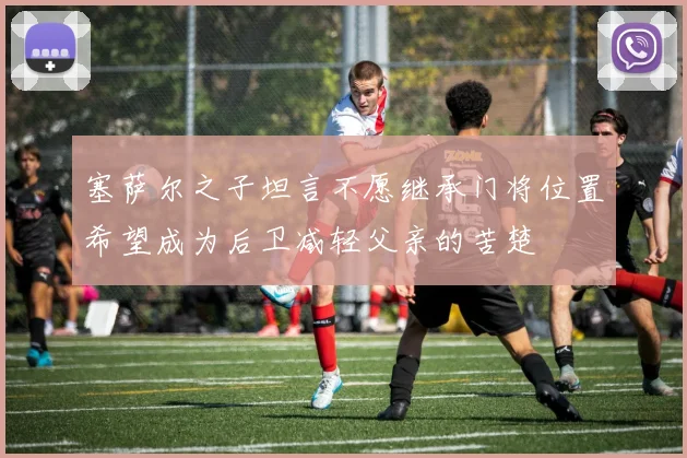 塞萨尔之子坦言不愿继承门将位置希望成为后卫减轻父亲的苦楚