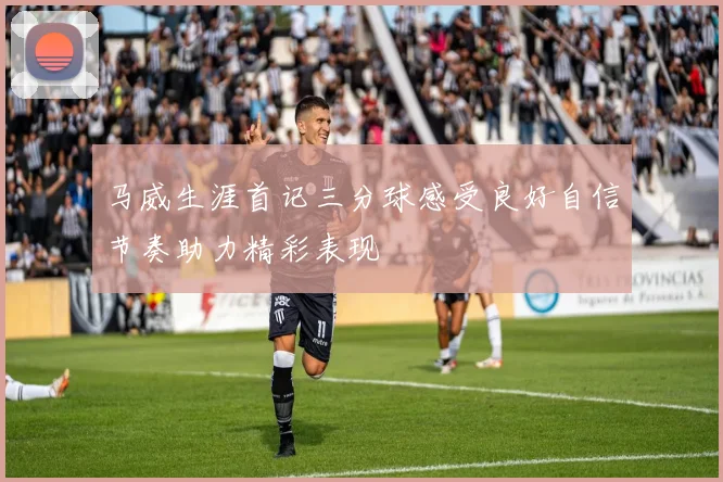 马威生涯首记三分球感受良好自信节奏助力精彩表现