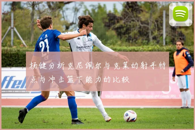 杨健分析克尼佩尔与克莱的射手特点与冲击篮下能力的比较