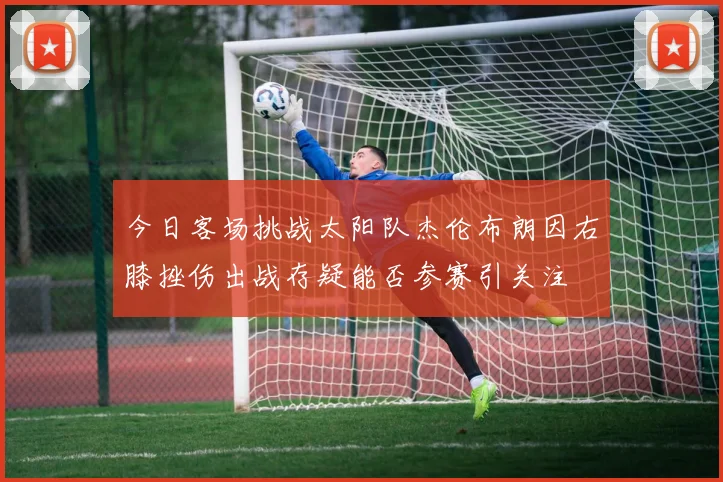 今日客场挑战太阳队杰伦布朗因右膝挫伤出战存疑能否参赛引关注