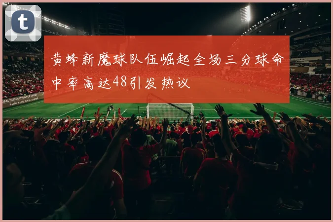 黄蜂新魔球队伍崛起全场三分球命中率高达48引发热议