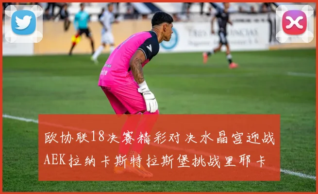 欧协联18决赛精彩对决水晶宫迎战AEK拉纳卡斯特拉斯堡挑战里耶卡