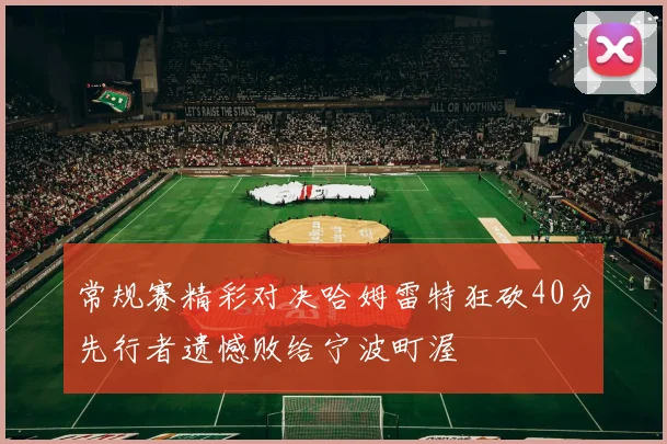 常规赛精彩对决哈姆雷特狂砍40分先行者遗憾败给宁波町渥