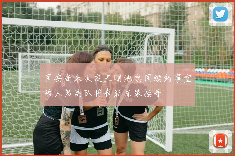 国安尚未决定王刚池忠国续约事宜两人若离队将有新东家接手