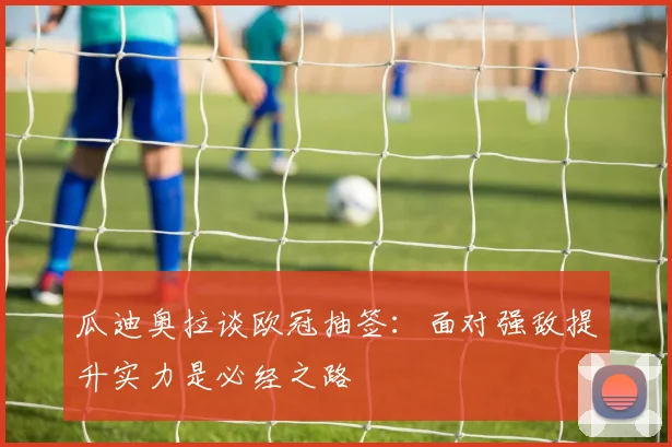 瓜迪奥拉谈欧冠抽签：面对强敌提升实力是必经之路