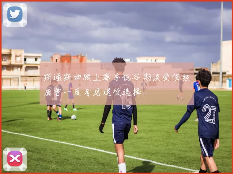 斯通斯回顾上赛季低谷期谈受伤经历曾一度考虑退役选择