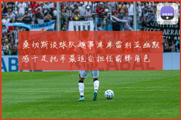 桑切斯谈球队趣事库库雷利亚幽默感十足托辛最适合担任前锋角色
