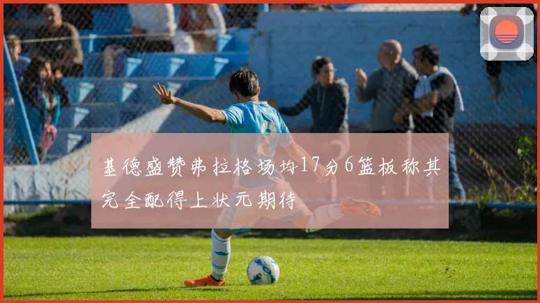 基德盛赞弗拉格场均17分6篮板称其完全配得上状元期待