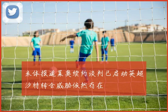 米体报道莱奥续约谈判已启动英超沙特转会威胁依然存在