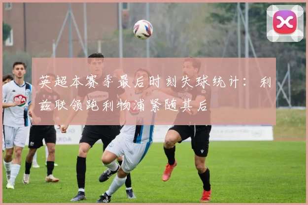 英超本赛季最后时刻失球统计：利兹联领跑利物浦紧随其后