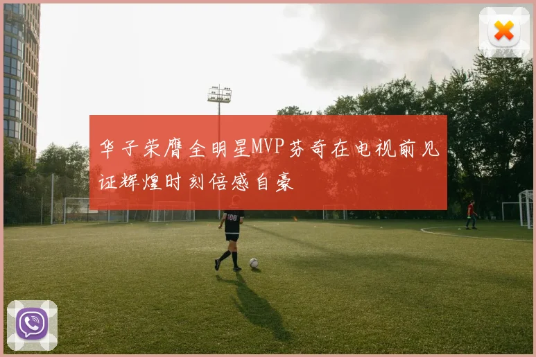 华子荣膺全明星MVP芬奇在电视前见证辉煌时刻倍感自豪