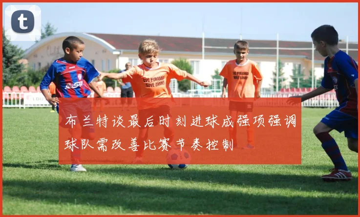 布兰特谈最后时刻进球成强项强调球队需改善比赛节奏控制