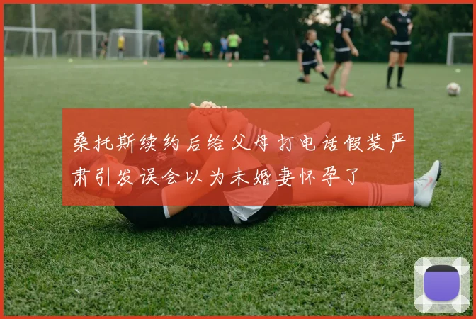 桑托斯续约后给父母打电话假装严肃引发误会以为未婚妻怀孕了