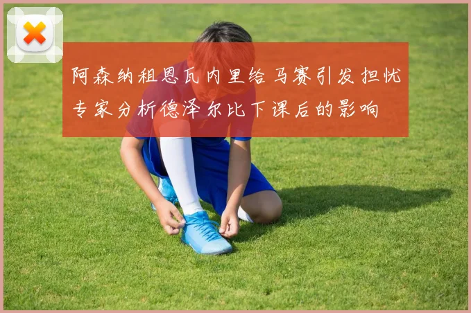 阿森纳租恩瓦内里给马赛引发担忧专家分析德泽尔比下课后的影响