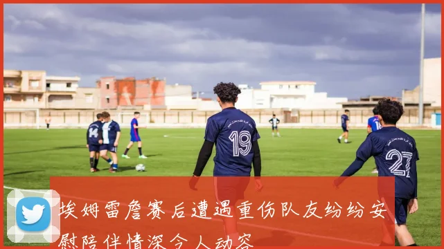 埃姆雷詹赛后遭遇重伤队友纷纷安慰陪伴情深令人动容