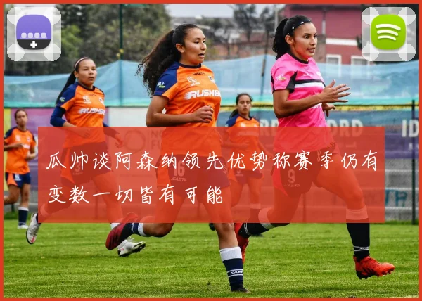 瓜帅谈阿森纳领先优势称赛季仍有变数一切皆有可能