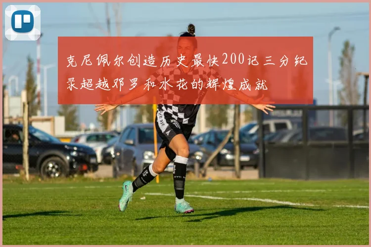 克尼佩尔创造历史最快200记三分纪录超越邓罗和水花的辉煌成就