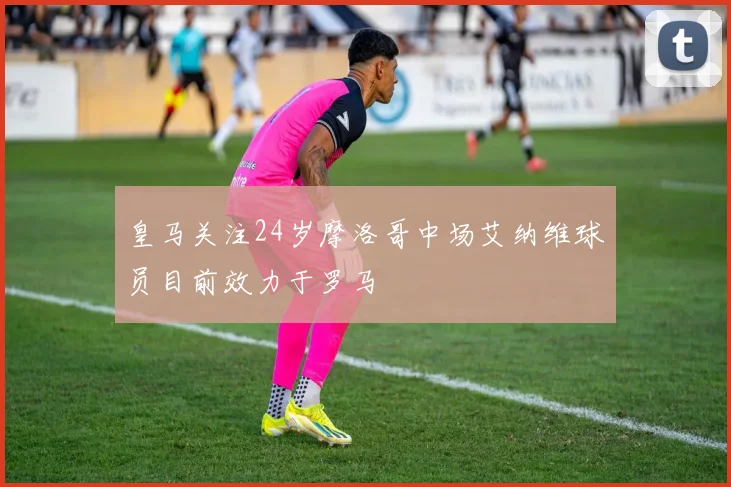 皇马关注24岁摩洛哥中场艾纳维球员目前效力于罗马