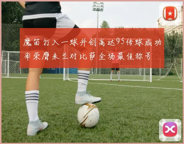魔笛打入一球并创高达95传球成功率荣膺米兰对比萨全场最佳称号
