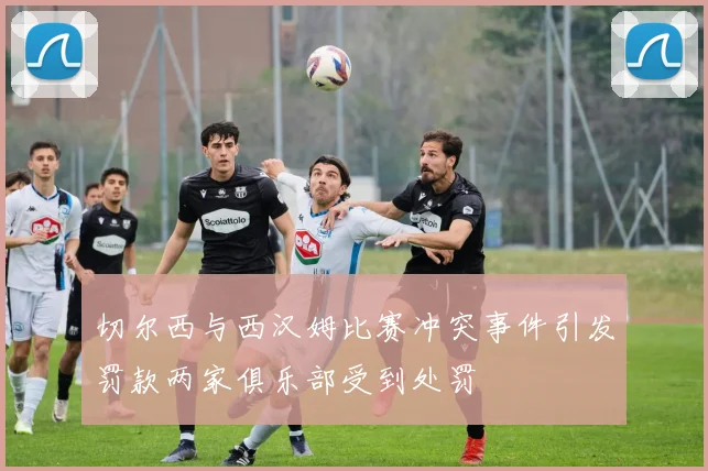 切尔西与西汉姆比赛冲突事件引发罚款两家俱乐部受到处罚